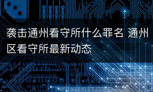 袭击通州看守所什么罪名 通州区看守所最新动态