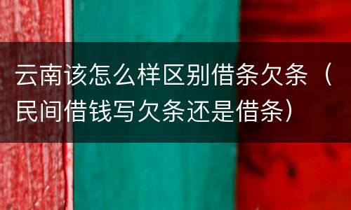 云南该怎么样区别借条欠条（民间借钱写欠条还是借条）