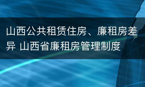 山西公共租赁住房、廉租房差异 山西省廉租房管理制度