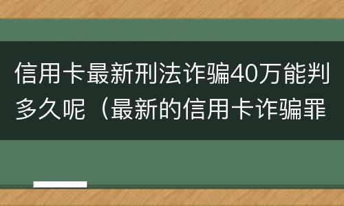 信用卡最新刑法诈骗40万能判多久呢（最新的信用卡诈骗罪立案量刑标准）