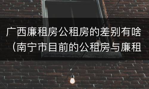 广西廉租房公租房的差别有啥（南宁市目前的公租房与廉租房的区别）