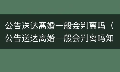公告送达离婚一般会判离吗（公告送达离婚一般会判离吗知乎）