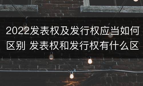 2022发表权及发行权应当如何区别 发表权和发行权有什么区别
