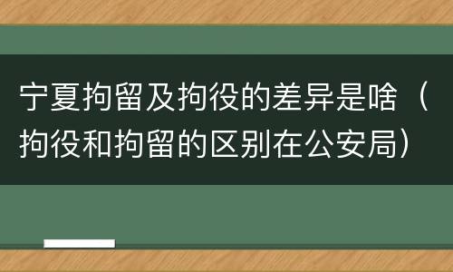 宁夏拘留及拘役的差异是啥（拘役和拘留的区别在公安局）
