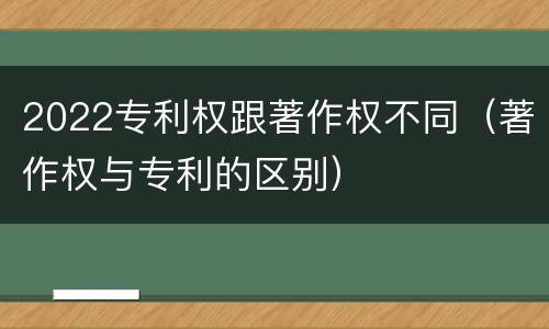 2022专利权跟著作权不同（著作权与专利的区别）