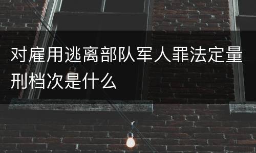 对雇用逃离部队军人罪法定量刑档次是什么