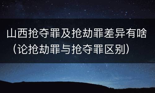 山西抢夺罪及抢劫罪差异有啥（论抢劫罪与抢夺罪区别）