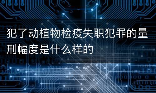 犯了动植物检疫失职犯罪的量刑幅度是什么样的