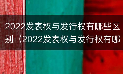2022发表权与发行权有哪些区别（2022发表权与发行权有哪些区别及联系）