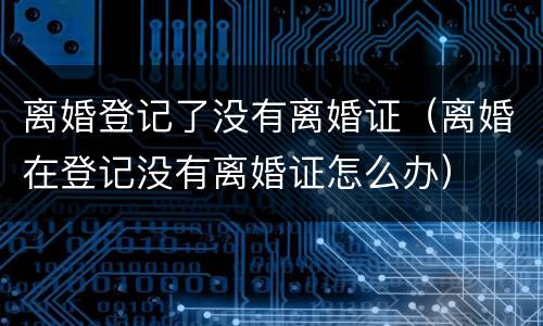 离婚登记了没有离婚证（离婚在登记没有离婚证怎么办）