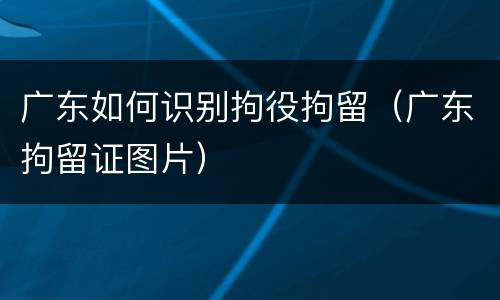 广东如何识别拘役拘留（广东拘留证图片）