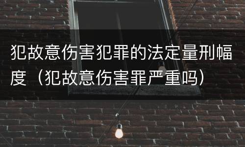 犯故意伤害犯罪的法定量刑幅度（犯故意伤害罪严重吗）