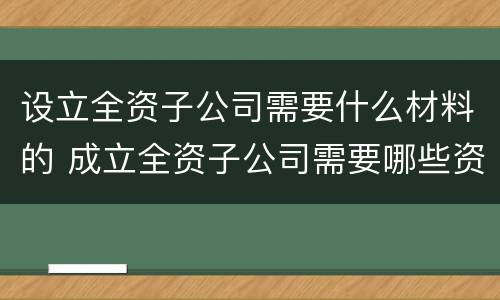 设立全资子公司需要什么材料的 成立全资子公司需要哪些资料