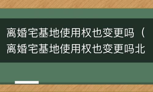 离婚宅基地使用权也变更吗（离婚宅基地使用权也变更吗北京）