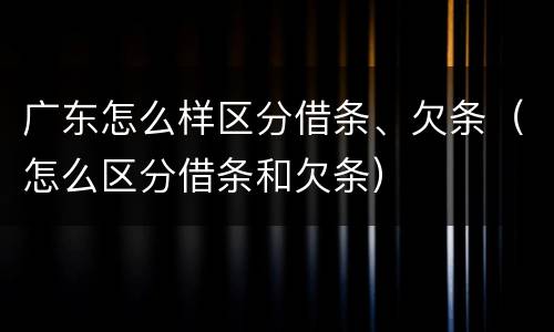 广东怎么样区分借条、欠条（怎么区分借条和欠条）