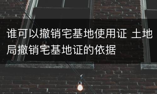 谁可以撤销宅基地使用证 土地局撤销宅基地证的依据