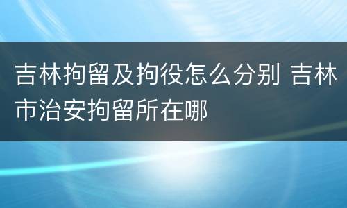 吉林拘留及拘役怎么分别 吉林市治安拘留所在哪