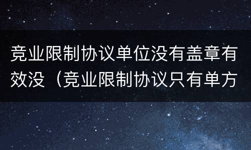 竞业限制协议单位没有盖章有效没（竞业限制协议只有单方签字）