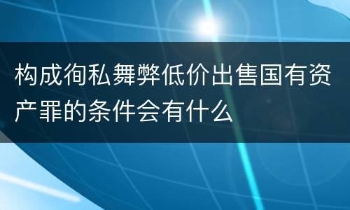 构成徇私舞弊低价出售国有资产罪的条件会有什么