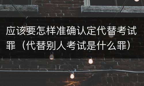 应该要怎样准确认定代替考试罪（代替别人考试是什么罪）