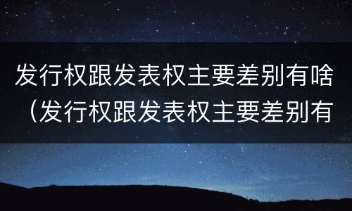 发行权跟发表权主要差别有啥（发行权跟发表权主要差别有啥不同）