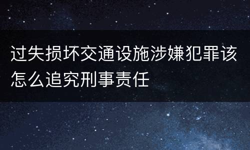 过失损坏交通设施涉嫌犯罪该怎么追究刑事责任