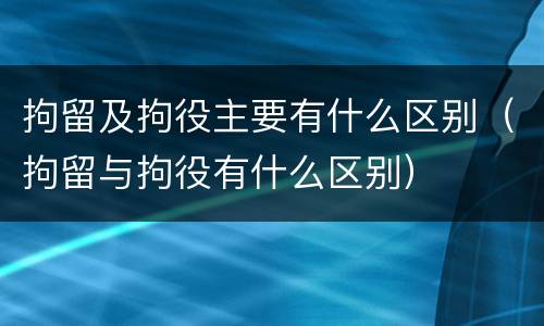拘留及拘役主要有什么区别（拘留与拘役有什么区别）