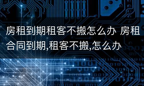 房租到期租客不搬怎么办 房租合同到期,租客不搬,怎么办