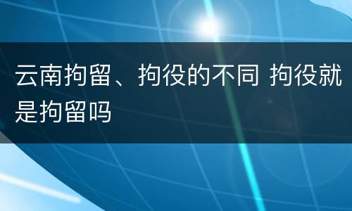 云南拘留、拘役的不同 拘役就是拘留吗
