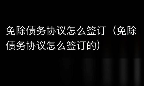 免除债务协议怎么签订（免除债务协议怎么签订的）