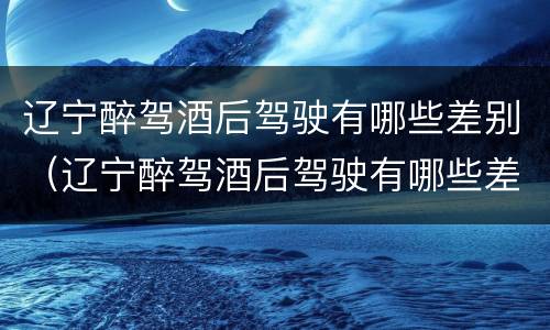辽宁醉驾酒后驾驶有哪些差别（辽宁醉驾酒后驾驶有哪些差别处罚）