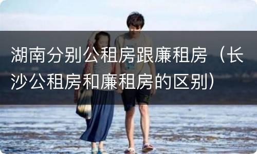 湖南分别公租房跟廉租房（长沙公租房和廉租房的区别）