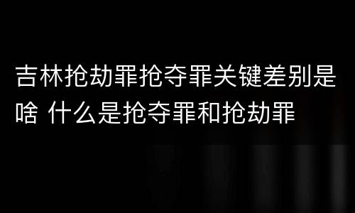 吉林抢劫罪抢夺罪关键差别是啥 什么是抢夺罪和抢劫罪
