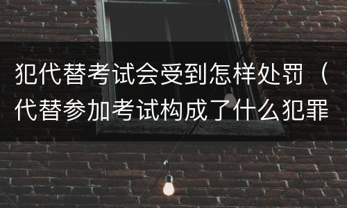 犯代替考试会受到怎样处罚（代替参加考试构成了什么犯罪）