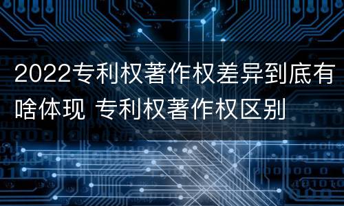 2022专利权著作权差异到底有啥体现 专利权著作权区别