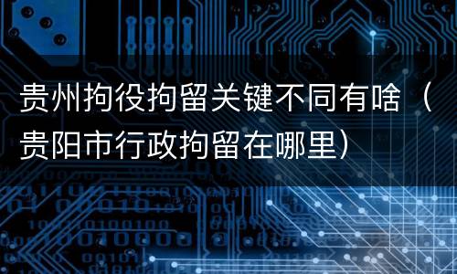 贵州拘役拘留关键不同有啥（贵阳市行政拘留在哪里）
