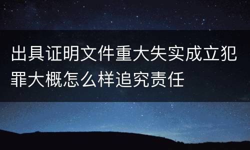 出具证明文件重大失实成立犯罪大概怎么样追究责任