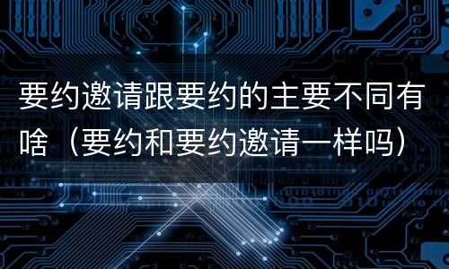 要约邀请跟要约的主要不同有啥（要约和要约邀请一样吗）