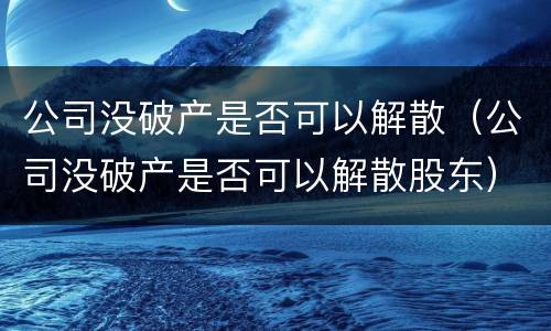 公司没破产是否可以解散（公司没破产是否可以解散股东）
