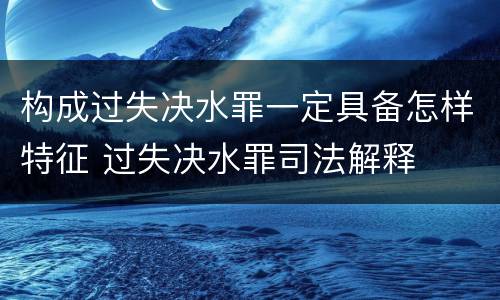 构成过失决水罪一定具备怎样特征 过失决水罪司法解释