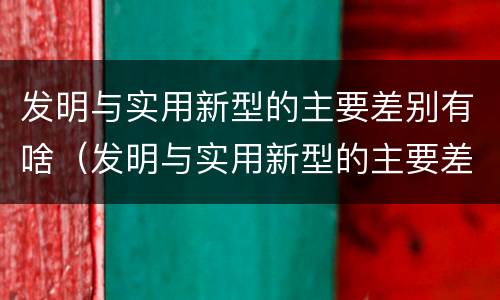 发明与实用新型的主要差别有啥（发明与实用新型的主要差别有啥区别）