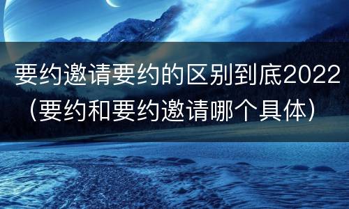 要约邀请要约的区别到底2022（要约和要约邀请哪个具体）
