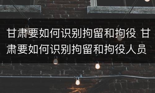 甘肃要如何识别拘留和拘役 甘肃要如何识别拘留和拘役人员