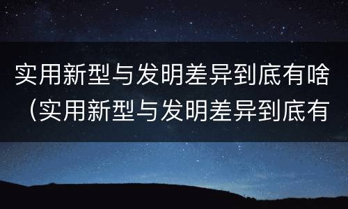 实用新型与发明差异到底有啥（实用新型与发明差异到底有啥区别）