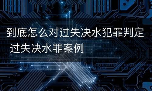 到底怎么对过失决水犯罪判定 过失决水罪案例