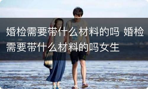 婚检需要带什么材料的吗 婚检需要带什么材料的吗女生