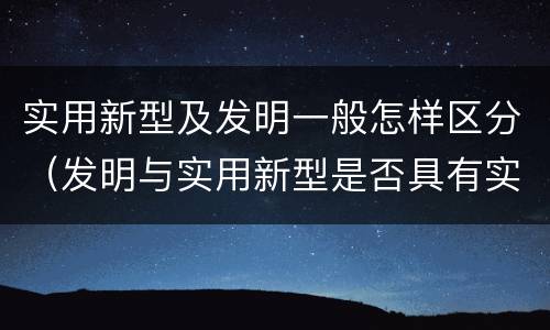 实用新型及发明一般怎样区分（发明与实用新型是否具有实用性）
