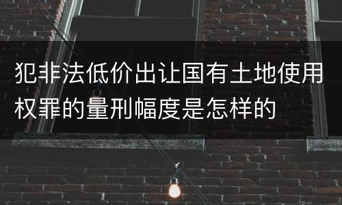 犯非法低价出让国有土地使用权罪的量刑幅度是怎样的