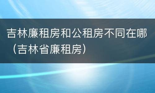 吉林廉租房和公租房不同在哪（吉林省廉租房）