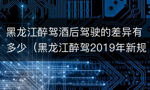 黑龙江醉驾酒后驾驶的差异有多少（黑龙江醉驾2019年新规放宽）